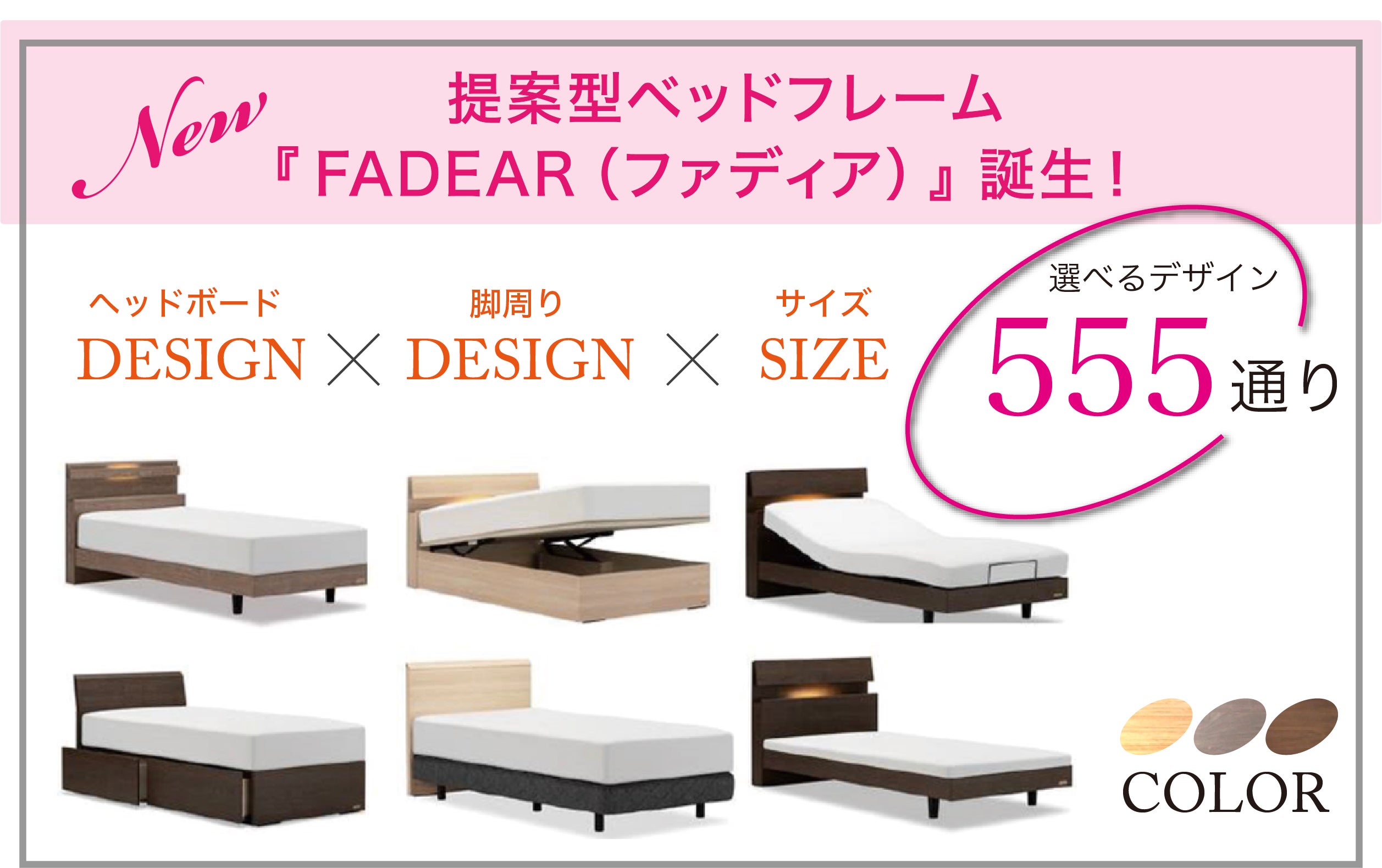 『ヘッドボード × 脚周り × サイズ』で、なんと555通りの豊富な組み合わせ！
幅広いニーズや要望に対応する提案型ベッドフレーム「FADEAR（ファディア）」。

