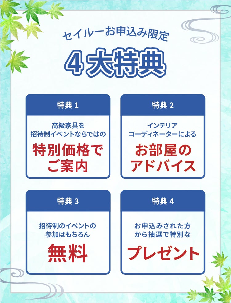 seilooでのお申し込みはこんなにお得 1高級家具を招待制イベントならではの特別価格でご案内 2インテリアコーディネーターによるお部屋のアドバイス 3招待制のイベントの参加はもちろん無料 4お申し込みされた方から抽選で特別なプレゼント