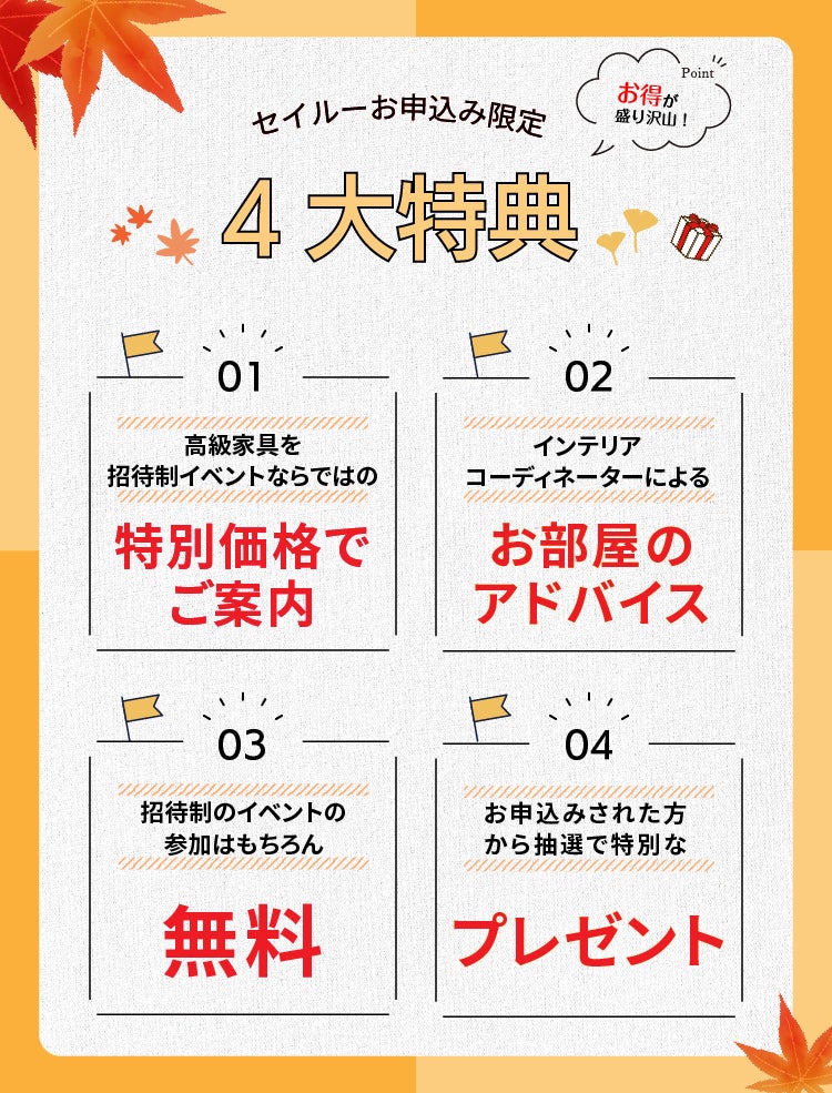 seilooでのお申し込みはこんなにお得　1高級家具を招待制イベントならではの特別価格でご案内　2インテリアコーディネーターによるお部屋のアドバイス　3招待制のイベントの参加はもちろん無料　4お申し込みされた方から抽選で特別なプレゼント