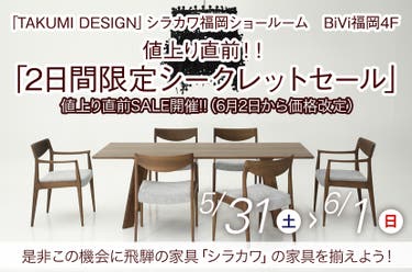 5/31(土)~6/1(日) 飛騨の家具 シラカワ「値上り直前!! 2日間限定シークレットセール」~シラカワ福岡ショールームにて~
