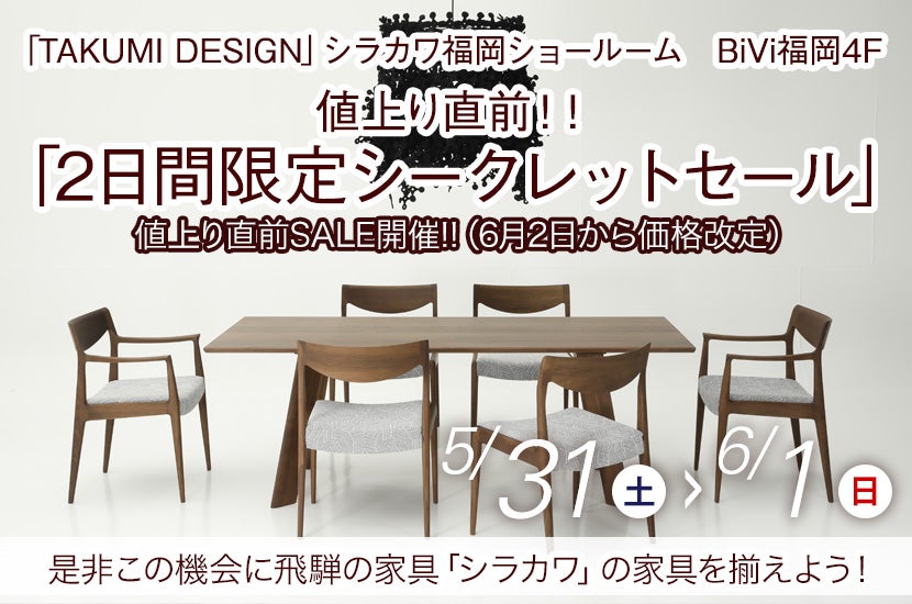 5/31(土)～6/1(日)  飛騨の家具  シラカワ「値上り直前！！ 2日間限定シークレットセール」～シラカワ福岡ショールームにて～