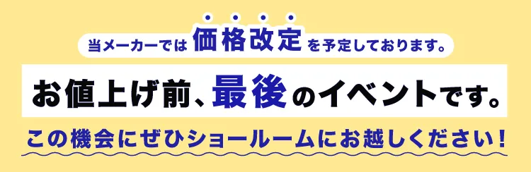 当メーカーでは価格改定を予定しております。お値上げ前の今がチャンスです。この機会にぜひショールームにお越しください！
