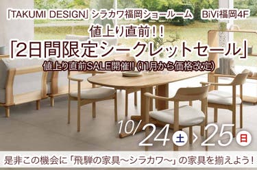 10/24(土)～10/25(日)  飛騨の家具  シラカワ「値上り直前！！ 2日間限定シークレットセール」～シラカワ福岡ショールームにて～